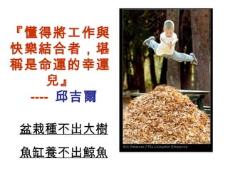 『懂得將工作與快樂結合者，堪稱是命運的幸運兒』   ----  邱吉爾 盆栽種不出大樹 魚缸養不出鯨魚 