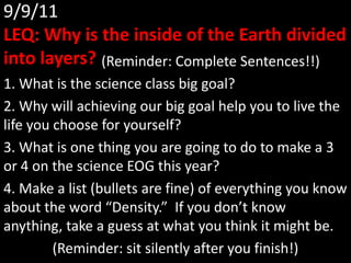 9/9/11LEQ: Why is the inside of the Earth divided into layers?  		(Reminder: Complete Sentences!!) 1. What is the science class big goal? 2. Why will achieving our big goal help you to live the life you choose for yourself? 3. What is one thing you are going to do to make a 3 or 4 on the science EOG this year? 4. Make a list (bullets are fine) of everything you know about the word “Density.”  If you don’t know anything, take a guess at what you think it might be. (Reminder: sit silently after you finish!) 