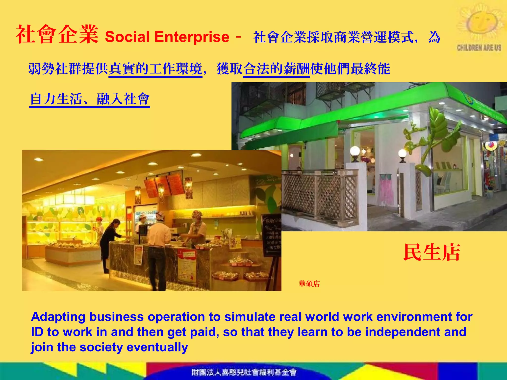 民生店
社會企業 Social Enterprise - 社會企業採取商業營運模式，為
弱勢社群提供真實的工作環境，獲取合法的薪酬使他們最終能
自力生活、融入社會
華碩店
Adapting business operation to simulate real world work environment for
ID to work in and then get paid, so that they learn to be independent and
join the society eventually
 