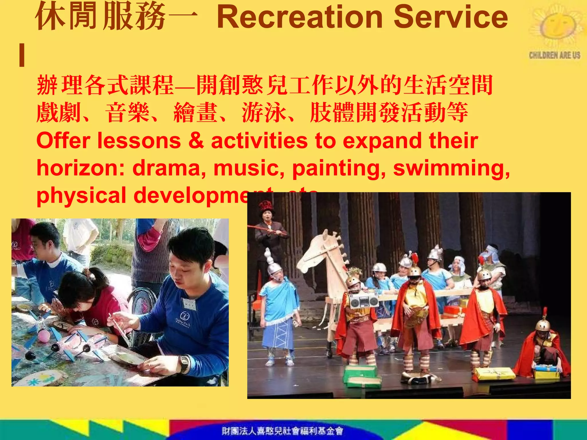 休 服務一閒 Recreation Service
I
理各式課程—開創 兒工作以外的生活空間辦 憨
戲劇、音樂、繪畫、游泳、肢體開發活動等
Offer lessons & activities to expand their
horizon: drama, music, painting, swimming,
physical development, etc.
 