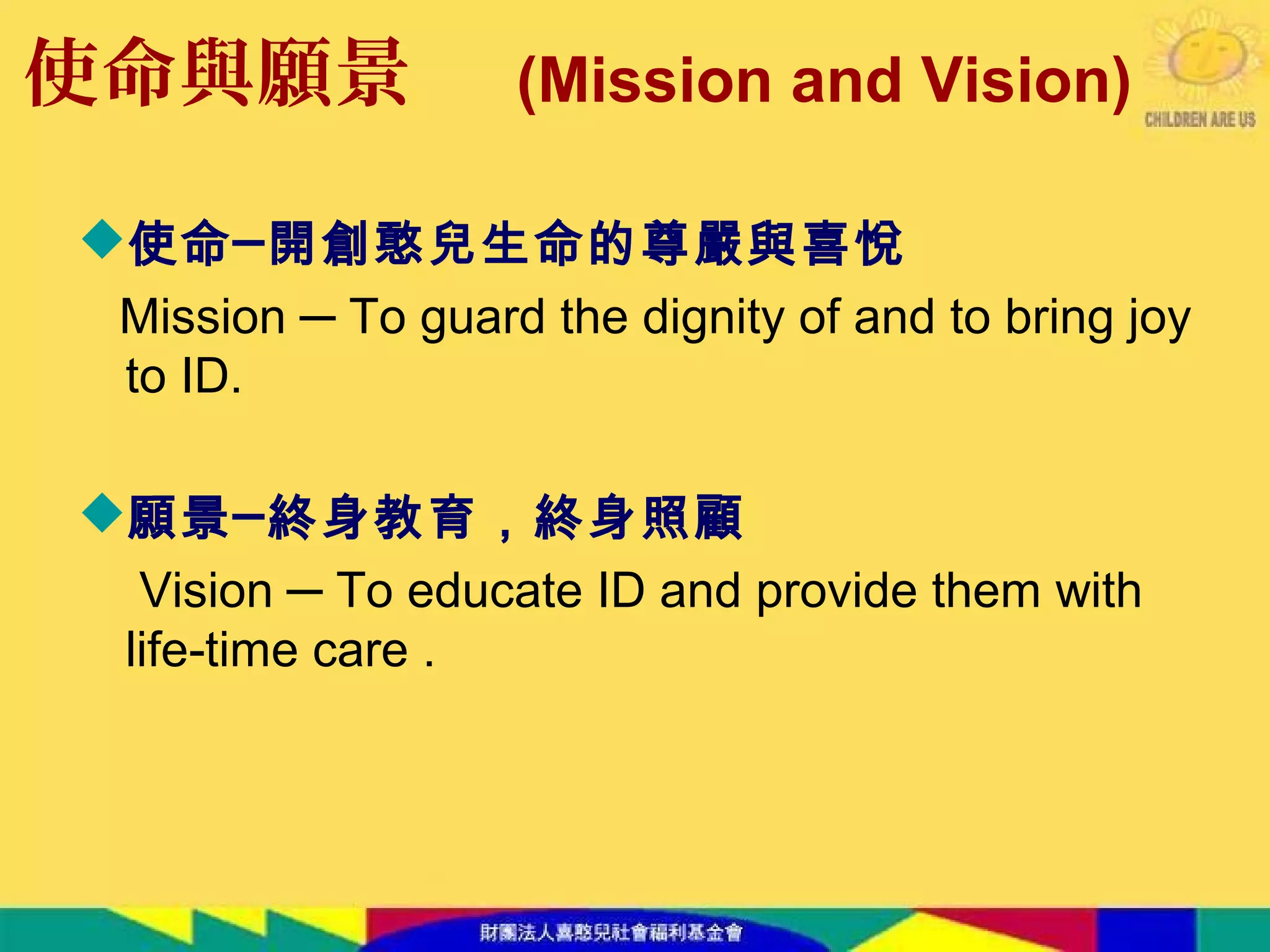 使命與願景
使命─開創憨兒生命的尊嚴與喜悅
Mission ─ To guard the dignity of and to bring joy
to ID.
願景─終身教育，終身照顧
Vision ─ To educate ID and provide them with
life-time care .
(Mission and Vision)
 