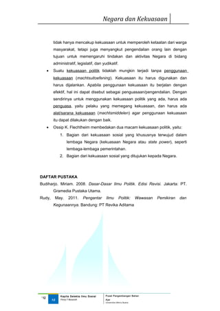 Negara dan Kekuasaan


           tidak hanya mencakup kekuasaan untuk memperoleh ketaatan dari warga
           masyarakat, tetapi juga menyangkut pengendalian orang lain dengan
           tujuan untuk memengaruhi tindakan dan aktivitas Negara di bidang
           administratif, legislatif, dan yudikatif.
      •    Suatu kekuasaan politik tidaklah mungkin terjadi tanpa penggunaan
           kekuasaan (machtsuitoefening). Kekuasaan itu harus digunakan dan
           harus dijalankan. Apabila penggunaan kekuasaan itu berjalan dengan
           efektif, hal ini dapat disebut sebagai penguasaan/pengendalian. Dengan
           sendirinya untuk menggunakan kekuasaan politik yang ada, harus ada
           penguasa, yaitu pelaku yang memegang kekuasaan, dan harus ada
           alat/sarana kekuasaan (machtsmiddelen) agar penggunaan kekuasaan
           itu dapat dilakukan dengan baik.
      •    Ossip K. Flechtheim membedakan dua macam kekuasaan politik, yaitu:
                 1. Bagian dari kekuasaan sosial yang khususnya terwujud dalam
                      lembaga Negara (kekuasaan Negara atau state power), seperti
                      lembaga-lembaga pemerintahan.
                 2. Bagian dari kekuasaan sosial yang ditujukan kepada Negara.




DAFTAR PUSTAKA
Budiharjo. Miriam. 2008. Dasar-Dasar Ilmu Politik. Edisi Revisi. Jakarta: PT.
           Gramedia Pustaka Utama.
Rudy,          May.   2011.      Pengantar     Ilmu       Politik:      Wawasan   Pemikiran   dan
           Kegunaannya. Bandung: PT Revika Aditama




                 Kapita Selekta Ilmu Sosial   Pusat Pengembangan Bahan
‘12
          10     Finny F Basarah              Ajar
                                              Universitas Mercu Buana
 