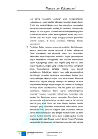 Negara dan Kekuasaan


              kecil    sering     mengalami        kesukaran        untuk    mempertahankan
              kedaulatannya, palagi apabila tetangganya adalah Negara besar.
              Di sisi lain, terdapat Negara yang luas wilayahnya menghadapi
              bermacam-macam masalah, apalagi jika mencakup berbagai suku
              bangsa, ras, dan agama. Indonesia sendiri mempelopori gagasan
              Wawasan Nusantara, bahwa semua perairan antara pulau-pulau
              beserta selat dan muara sungai dianggap perairan pedalaman
              (internal     waters),   di    mana           kedaulatan      Indonesia   berlaku
              sepenuhnya.
          2. Penduduk. Setiap Negara mempunyai penduduk, dan kekuasaan
              Negara menjangkau semua penduduk di dalam wilayahnya.
              Dalam mempelajari soal penduduk, maka perlu diperhatikan
              faktor-faktor seperti kepadatan penduduk, tingkat pembangunan,
              tingkat kecerdasan, homogenitas, dan masalah nasionalisme.
              Dalam hubungannya antara dua Negara yang kira-kira sama
              tingkat industrinya, Negara yang sedikit penduduknya sering lebih
              lemah        kedudukannya           daripada         Negara      yang     banyak
              penduduknya. Sebaliknya, Negara yang padat pendududuknya
              menghadapi persoalan bagaimana menyediakan fasilitas yang
              cukup sehingga rakyatnya dapat hidup secara layak. Penduduk
              dalam suatu Negara biasanya menunjukkan beberapa ciri khas
              yang membedakannya dengan bangsa lain. Perbedaan ini tampak
              misalnya dalam kebudayaannya, nilai-nilai politik atau identitas
              nasionalnya.        Kesamaan         dalam         sejarah    perkembangannya,
              kesamaan bahasa, kesamaan kebudayaan, kesamaan suku
              bangsa dan kesamaan agama merupakan faktor-faktor yang
              mendorong ke arah terbentuknya persatuan nasional dan identitas
              nasional yang kuat. Dasar dari suatu Negara terutama bersifat
              psikologis, yang dinamakan Nasionalisme. Nasionalsme sendiri
              merupakan suatu perasaan subjektif pada sekolompok manusia
              bahwa mereka merupakan satu bangsa dan bahwa cita-cita serta
              aspirasi mereka bersama hanya dapat tercapai apabila mereka
              tergabung dalam satu Negara (nation). Ernest Renan: Pemersatu
              bangsa bukanlah kesamaan bahasa atau kesamaan suku bangsa,




          Kapita Selekta Ilmu Sosial   Pusat Pengembangan Bahan
‘12
      4   Finny F Basarah              Ajar
                                       Universitas Mercu Buana
 