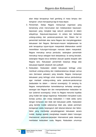 Negara dan Kekuasaan


              akan tetapi tercapainya hasil gemilang di masa lampau dan
              keinginan untuk mencapainya lagi di masa depan.
          3. Pemerintah.          Setiap       Negara                mempunyai     organisasi   yang
              berwenang untuk merumuskan dan melaksanakan keputusan-
              keputusan yang mengikat bagi seluruh penduduk di dalam
              wilayahnya. Keputusan-keputusan ini antara lain berbentuk
              undang-undang dan peraturan-peraturan lain. Dalam hal ini
              pemerintah bertindak atas nama Negara dan menyelenggarakan
              kekuasaan dari Negara. Bermacam-macam kebijaksanaan ke
              arah tercapainya tujuan-tujuan masyarakat dilaksanakan sambil
              menertibkan hubungan-hubungan manusia dalam masyarakat.
              Negara mencakup semua penduduk, sedangkan pemerintah
              mencakup hanya sebagian kecil daripadanya. Ia sering berubah,
              sedangkan Negara terus bertahan (kecuali apabila dicaplok oleh
              Negara lain). Kekuasaan pemerintah biasanya dibagi atas
              kekuasaan legistaif, eksekutif, dan yudikatif.
          4. Kedaulatan.         Kedautalan            adalah          kekuasaan    tertinggi   untuk
              membuat undang-undang dan malaksanakannya dengan semua
              cara (termasuk paksaan) yang tersedia. Negara mempunyai
              kekuasaan yang tertinggi untuk memaksa semua penduduknya
              agar     mentaati        undang-undang                  serta peraturan-peraturannya
              (kedaulatan ke dalam – internal sovereignty). Di samping itu
              Negara mempertahankan kemerdekannya terhadap serangan-
              serangan dari Negara lain dan mempertahankan kedaulatan ke
              luar (external sovereignty). Untuk itu Negara menuntut loyalitas
              yang mutlak dari warga negaranya. Kedaulatan merupakan suatu
              konsep yuridus, dan onsep kedaulatan I I tidak selalu sama
              dengan komposisi dan letak dari kekuasaan politik. Kadaulatan
              yang bersifat mutlak sebenarnya tidak ada, sebab pemimpin
              kenegaraan selalu terpengaruh oleh tekanan-tekanan dan faktor-
              faktor yang membatasi penyelenggaraan kekuasaan secara
              mutlak. Apalagi apabila menghadapi masalah dalam hubungan
              Internasional; perjanjian-perjanjian Internasional pada dasarnya
              membatasi kedaulatan suatu Negara. Kedaulatan umumnya




          Kapita Selekta Ilmu Sosial       Pusat Pengembangan Bahan
‘12
      5   Finny F Basarah                  Ajar
                                           Universitas Mercu Buana
 