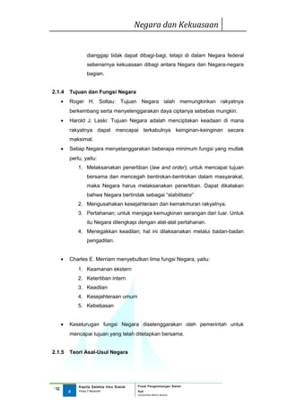 Negara dan Kekuasaan


                  dianggap tidak dapat dibagi-bagi, tetapi di dalam Negara federal
                  sebenarnya kekuasaan dibagi antara Negara dan Negara-negara
                  bagian.


2.1.4     Tujuan dan Fungsi Negara
      •   Roger H. Soltau: Tujuan Negara ialah memungkinkan rakyatnya
          berkembang serta menyelenggarakan daya ciptanya sebebas mungkin.
      •   Harold J. Laski: Tujuan Negara adalah menciptakan keadaan di mana
          rakyatnya dapat mencapai terkabulnya keinginan-keinginan secara
          maksimal.
      •   Setiap Negara menyelanggarakan beberapa minimum fungsi yang mutlak
          perlu, yaitu:
              1. Melaksanakan penertiban (law and order); untuk mencapai tujuan
                  bersama dan mencegah bentrokan-bentrokan dalam masyarakat,
                  maka Negara harus melaksanakan penertiban. Dapat dikatakan
                  bahwa Negara bertindak sebagai “stabilitator”
              2. Mengusahakan kesejahteraan dan kemakmuran rakyatnya.
              3. Pertahanan; untuk menjaga kemugkinan serangan dari luar. Untuk
                  itu Negara dilengkapi dengan alat-alat pertahanan.
              4. Menegakkan keadilan; hal ini dilaksanakan melalui badan-badan
                  pengadilan.


      •   Charles E. Merriam menyebutkan lima fungsi Negara, yaitu:
              1. Keamanan ekstern
              2. Ketertiban intern
              3. Keadilan
              4. Kesejahteraan umum
              5. Kebebasan


      •   Keselurugan fungsi Negara diselenggarakan oleh pemerintah untuk
          mencapai tujuan yang telah ditetapkan bersama.


2.1.5     Teori Asal-Usul Negara




              Kapita Selekta Ilmu Sosial   Pusat Pengembangan Bahan
‘12
          6   Finny F Basarah              Ajar
                                           Universitas Mercu Buana
 