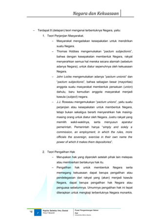 Negara dan Kekuasaan


      −   Terdapat 8 (delapan) teori mengenai terbentuknya Negara, yaitu:
              1. Teori Perjanjian Masyarakat.
                       −    Masyarakat mengadakan kesepakatan untuk mendirikan
                            suatu Negara.
                       −    Thomas Hobbes mengemukakan “pactum subjectionis”,
                            bahwa dengan kesepakatan membentuk Negara, rakyat
                            menyerahkan semua hal mereka secara alamiah (sebelum
                            adanya Negara), untuk diatur sepenuhnya oleh kekuasaan
                            Negara.
                       −    John Locke mengemukakan adanya “pactum unionis” dan
                            “pactum subjectionis”, bahwa sebagian besar (mayoritas)
                            anggota suatu masyarakat membentuk persatuan (union)
                            dahulu, baru kemudian anggota masyarakat menjadi
                            kawula (subject) negara.
                       −    J.J. Rosseau mengemukakan “pactum unions”, yaitu suatu
                            perjanjian atau kesepakatan untuk membentuk Negara,
                            tetapi bukan sekaligus berarti menyerahkan hak masing-
                            masing orang untuk diatur oleh Negara. Justru rakyat yang
                            memilih        wakil-wakilnya,              serta   menyusun   aparatur
                            pemerintah. Pemerintah hanya “simply and solely a
                            commission, an employment, in which the rules, more
                            officials the sovereign, exercise in their own name the
                            power of which it makes them depositories”.


              2. Teori Pengalihan Hak
                       −    Merupakan hak yang diperoleh setelah pihak lain melepas
                            atau membiarkan berlakunya hak itu.
                       −    Pengalihan        hak        untuk          membentuk    Negara   serta
                            memegang kekuasaan dapat berupa pengalihan atau
                            pendelegasian dari rakyat yang (akan) menjadi kawula
                            Negara, dapat berupa pengalihan hak Negara atau
                            penguasa sebelumnya. Umumnya pengalihan hak ini tepat
                            diterapkan untuk mengkaji terbentuknya Negara monarkis.




              Kapita Selekta Ilmu Sosial      Pusat Pengembangan Bahan
‘12
          7   Finny F Basarah                 Ajar
                                              Universitas Mercu Buana
 