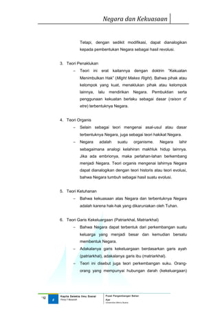 Negara dan Kekuasaan


                        Tetapi, dengan sedikit modifikasi, dapat dianalogikan
                        kepada pembentukan Negara sebagai hasil revolusi.


          3. Teori Penaklukan
                   −    Teori     ini     erat        kaitannya          dengan    doktrin   “Kekuatan
                        Menimbulkan Hak” (Might Makes Right). Bahwa pihak atau
                        kelompok yang kuat, menaklukan pihak atau kelompok
                        lainnya,        lalu      mendirikan             Negara.   Pembuktian    serta
                        penggunaan kekuatan berlaku sebagai dasar (raison d’
                        etre) terbentuknya Negara.


          4. Teori Organis
                   −    Selain sebagai teori mengenai asal-usul atau dasar
                        terbentuknya Negara, juga sebagai teori hakikat Negara.
                   −    Negara          adalah             suatu         organisme.    Negara     lahir
                        sebagaimana analogi kelahiran makhluk hidup lainnya.
                        Jika ada embrionya, maka perlahan-lahan berkembang
                        menjadi Negara. Teori organis mengenai lahirnya Negara
                        dapat dianalogikan dengan teori historis atau teori evolusi,
                        bahwa Negara tumbuh sebagai hasil suatu evolusi.


          5. Teori Ketuhanan
                   −    Bahwa kekuasaan atas Negara dan terbentuknya Negara
                        adalah karena hak-hak yang dikaruniakan oleh Tuhan.


          6. Teori Garis Kekeluargaan (Patriarkhal, Matriarkhal)
                   −    Bahwa Negara dapat terbentuk dari perkembangan suatu
                        keluarga yang menjadi besar dan kemudian bersatu
                        membentuk Negara.
                   −    Adakalanya garis kekeluargaan berdasarkan garis ayah
                        (patriarkhal), adakalanya garis ibu (matriarkhal).
                   −    Teori ini disebut juga teori perkembangan suku. Orang-
                        orang yang mempunyai hubungan darah (kekeluargaan)




          Kapita Selekta Ilmu Sosial           Pusat Pengembangan Bahan
‘12
      8   Finny F Basarah                      Ajar
                                               Universitas Mercu Buana
 