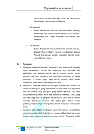 Negara dan Kekuasaan


                            berkembang menjadi suatu suku (tribe), lalu berkembang
                            lagi sehingga membentuk suatu Negara.


              7. Teori Metafisis
                       −    Bahwa Negara ada, lahir, dan terbentuk karena memang
                            seharusnya ada. Negara adalah kesatuan supra-natural,
                            terbentuknya pun karena dorongan supra-natural atau
                            metafisis.


              8. Teori Alamiah
                       −    Bahwa Negara terbentuk karena kodrat alamiah manusia.
                            Sebagai “zoon politicon”, manusia membutuhkan adanya
                            Negara. Sehubungan dengan kebutuhan alamiah inilah,
                            maka dibentuk Negara.


2.2       Kekuasaan
      •   Kekuasaan adalah kemampuan seeseorang atau sekelompok manusia
          untuk memengaruhi tingkah laku seseorang atau kelompok lain
          sedemikian rupa sehingga tingkah laku itu menjadi sesuai dengan
          keinginan dan tujuan dari orang yang mempunyai kekuasaan itu. Gejala
          kekuasaan ini adalah gejala yang lumrah terdapat dalam setiap
          masyarakat, dalam semua bentuk hidup bersama.
      •   Kekuasaan biasanya berbentuk hubungan (relationship), dalam arti
          bahwa ada satu pihak yang memerintah dan ada pihak yang diperintah
          (the tuler and the ruled); satu pihak yang memberi perintah, satu pihak
          yang memenuhi perintah. Tidak ada persamaan martabat, selalu yang
          satu lebih tinggi daripada yang lain dan selalu ada unsur paksaan dalam
          hubungan kekuasaan. Paksaan tidak selalu perlu dipakai secara
          gamblang, tetapi adanya kemungkinan paksaan itu dipakai, sering sudah
          cukup.
      •   Kekuasaan politik adalah kemampuan untuk memengaruhi kebijaksanaan
          umum (pemerintah) baik terbentuknya maupun akibat-akibatnya sesuai
          dengan tujuan-tujuan pemegang kekuasaan sendiri. Kekuasaan politik




              Kapita Selekta Ilmu Sosial   Pusat Pengembangan Bahan
‘12
          9   Finny F Basarah              Ajar
                                           Universitas Mercu Buana
 