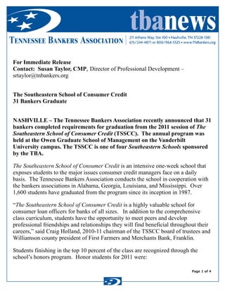 tbanews211 Athens Way, Ste 100 • Nashville, TN 37228-1381
615/244-4871 or 800/964-5525 • www.TNBankers.orgTennessee Bankers Association
Wednesday, April 20, 2011 10:17 AM
Page 1 of 4
Subject: FW: 31 Bankers Graduate  from The Southeastern School of Consumer Credit 
Date: Wednesday, April 20, 2011 10:17 AM 
From: christopher craig <ccraig@tnbankers.org> 
 
For Immediate Release
Contact: Susan Taylor, CMP, Director of Professional Development –
srtaylor@tnbankers.org
The Southeastern School of Consumer Credit
31 Bankers Graduate  
 
NASHVILLE – The Tennessee Bankers Association recently announced that 31
bankers completed requirements for graduation from the 2011 session of The
Southeastern School of Consumer Credit (TSSCC). The annual program was
held at the Owen Graduate School of Management on the Vanderbilt
University campus. The TSSCC is one of four Southeastern Schools sponsored
by the TBA.
The Southeastern School of Consumer Credit is an intensive one-week school that
exposes students to the major issues consumer credit managers face on a daily
basis. The Tennessee Bankers Association conducts the school in cooperation with
the bankers associations in Alabama, Georgia, Louisiana, and Mississippi. Over
1,600 students have graduated from the program since its inception in 1987.
“The Southeastern School of Consumer Credit is a highly valuable school for
consumer loan officers for banks of all sizes. In addition to the comprehensive
class curriculum, students have the opportunity to meet peers and develop
professional friendships and relationships they will find beneficial throughout their
careers,” said Craig Holland, 2010-11 chairman of the TSSCC board of trustees and
Williamson county president of First Farmers and Merchants Bank, Franklin.
Students finishing in the top 10 percent of the class are recognized through the
school’s honors program. Honor students for 2011 were:
 