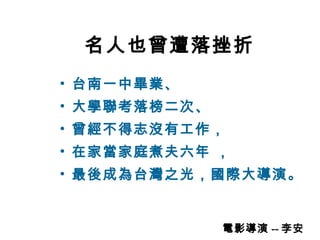 名人也曾遭落挫折 台南一中畢業、 大學聯考落榜二次、 曾經不得志沒有工作， 在家當家庭煮夫六年 ， 最後成為台灣之光，國際大導演。 電影導演 -- 李安 