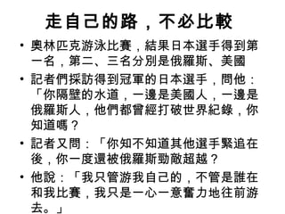 走自己的路，不必比較  奧林匹克游泳比賽，結果日本選手得到第一名，第二、三名分別是俄羅斯、美國 記者們採訪得到冠軍的日本選手，問他：「你隔壁的水道，一邊是美國人，一邊是俄羅斯人，他們都曾經打破世界紀錄，你知道嗎？  記者又問：「你知不知道其他選手緊追在後，你一度還被俄羅斯勁敵超越？ 他說：「我只管游我自己的，不管是誰在和我比賽，我只是一心一意奮力地往前游去。」  