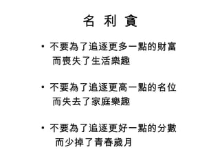 名  利  貪 不要為了追逐更多一點的財富 而喪失了生活樂趣 不要為了追逐更高一點的名位 而失去了家庭樂趣 不要為了追逐更好一點的分數 而少掉了青春歲月 