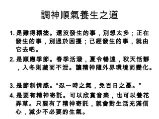 調神順氣養生之道 1. 是難得糊塗。還沒發生的事，別想太多；正在發生的事，別過於困擾；已經發生的事，就由它去吧。   2. 是順應季節。春季活潑，夏令暢達，秋天恬靜，入冬則藏而不泄。讓精神隨外界環境而變化。   3. 是節制情感。“忍一時之氣，免百日之憂。”   4. 是要有精神寄託。可以欣賞音樂，也可以養花弄草。只要有了精神寄託，就會對生活充滿信心，減少不必要的生氣。   