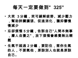 每天一定要做到“   325”   大笑  3 分鐘，笑可緩解疲勞、減少壓力，幫助肺臟擴張、促進消化，讓抑鬱慢慢減少 忘卻煩惱 5 分鐘，告訴自己“人間本無事，庸人自擾之”，放下煩惱會感覺無比輕鬆 生氣不超過 2 分鐘，要記住，惹你生氣的人，不要氣他，原諒別人也就是原諒自己 。 