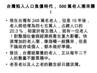 台灣陷入人口負債時代， 500 萬老人潮來襲！ 現在台灣有 248 萬名老人，但是 15 年後，老人將倍增為四七五萬人，占總人口的 20.3 ％，相當於每五個人，就有一位老人！對整個社會與經濟將產生重大影響。快速增加的老人潮，像海嘯一般襲來，但是不論政府或個人，都未做好準備。  推估，台灣被棄養的老人，正以每年二千人的數量不斷累積中。 老吾老以及人之老的觀念卻日趨淡薄。  