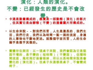 演化：人類的演化。 不變：已經發生的歷史是不會改變。 卡通是動畫構成的，感覺是一部動態（演化）的影片，但其實它是由靜態（不變）的漫畫圖片所構成的。 以生命來說－－對我們而言，人生是漫長的，我們生活，我們行走，我們以為時間一點一滴的流逝，身邊的人事物也不斷地更迭。就整個宇宙而言，人的生命幾乎是微乎其微的。 實體存在與否：以一張桌子來說，我們會認為它是堅固不壞的，是不變的（短時間）（不變面），但隨時間流逝，風吹雨打後會毀掉，所以以長時間來說是會變化的（演化面）。但桌子永遠都是桌子，不會變成椅子 . 
