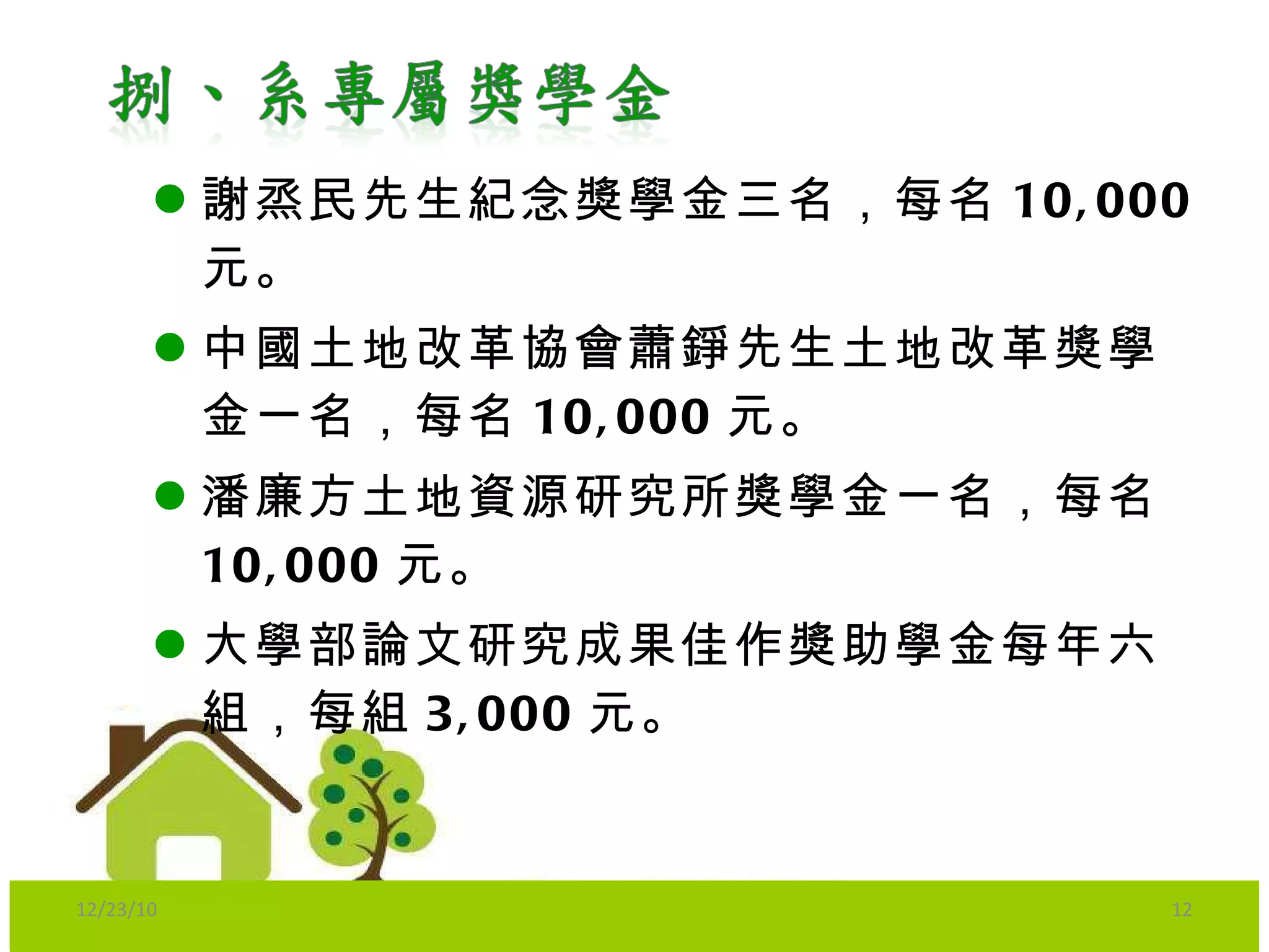 謝烝民先生紀念獎學金三名，每名 10,000 元。 中國土地改革協會蕭錚先生土地改革獎學金一名，每名 10,000 元。 潘廉方土地資源研究所獎學金一名，每名 10,000 元。 大學部論文研究成果佳作獎助學金每年六組，每組 3,000 元。   12/23/10 