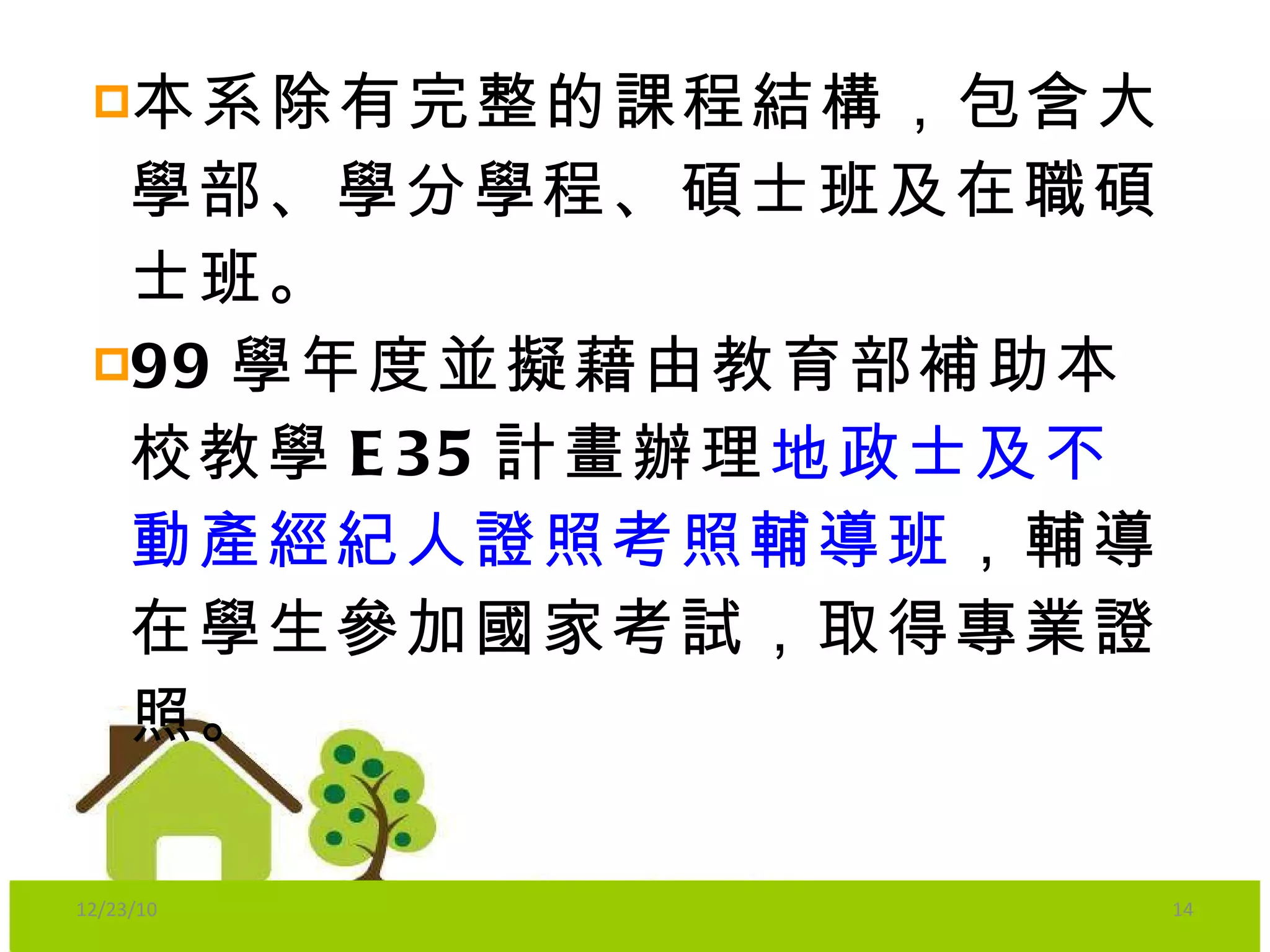 本系除有完整的課程結構，包含大學部、學分學程、碩士班及在職碩士班。 99 學年度並擬藉由教育部補助本校教學 E35 計畫辦理 地政士及不動產經紀人證照考照輔導班 ，輔導在學生參加國家考試，取得專業證照。 12/23/10 