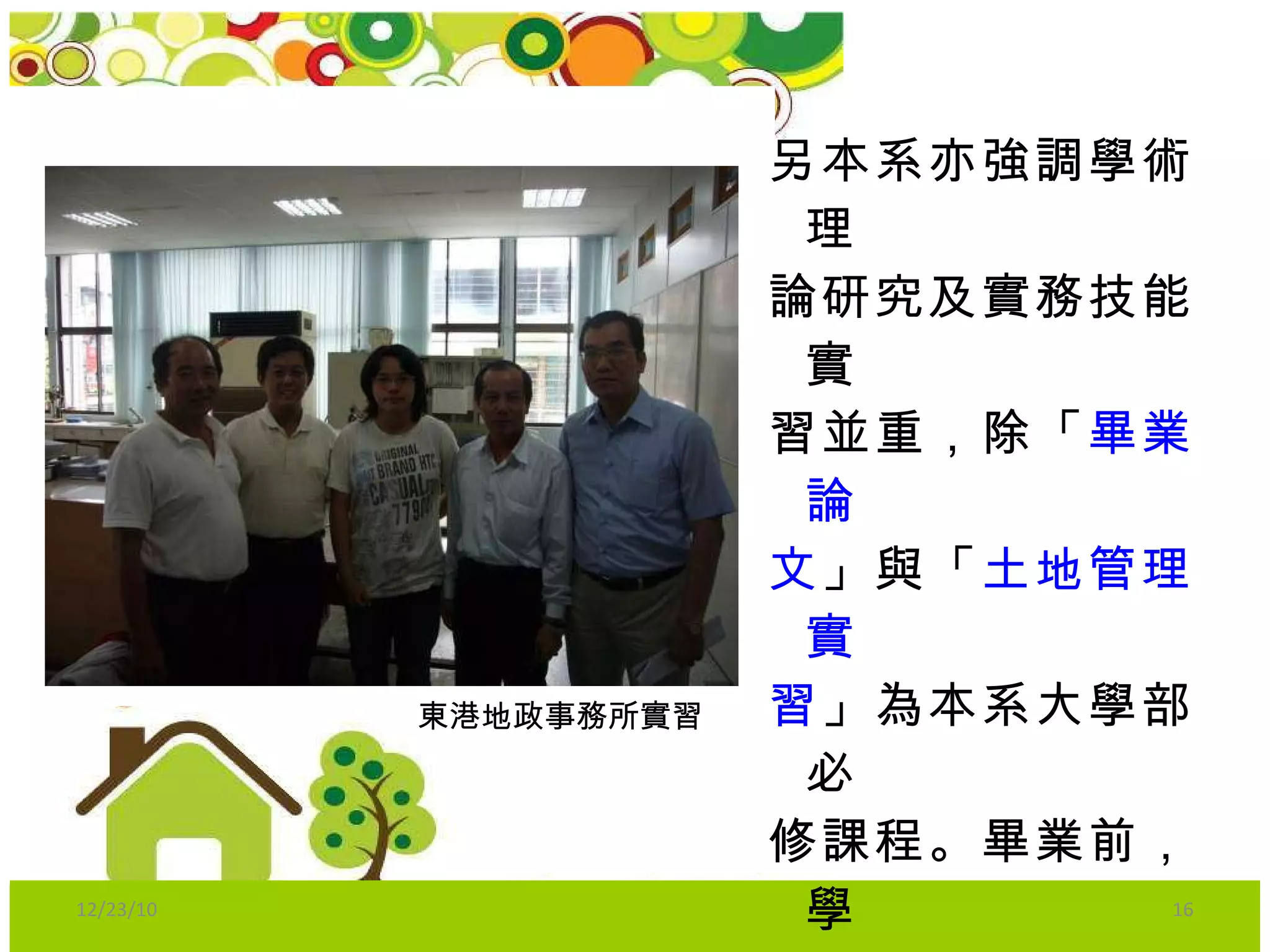 另本系亦強調學術理 論研究及實務技能實 習並重，除「 畢業論 文 」與「 土地管理實 習 」為本系大學部必 修課程。畢業前，學 生須於土地管理相關 單位完成專業實習達 240 小時 以上方能畢 業。 東港地政事務所實習 12/23/10 