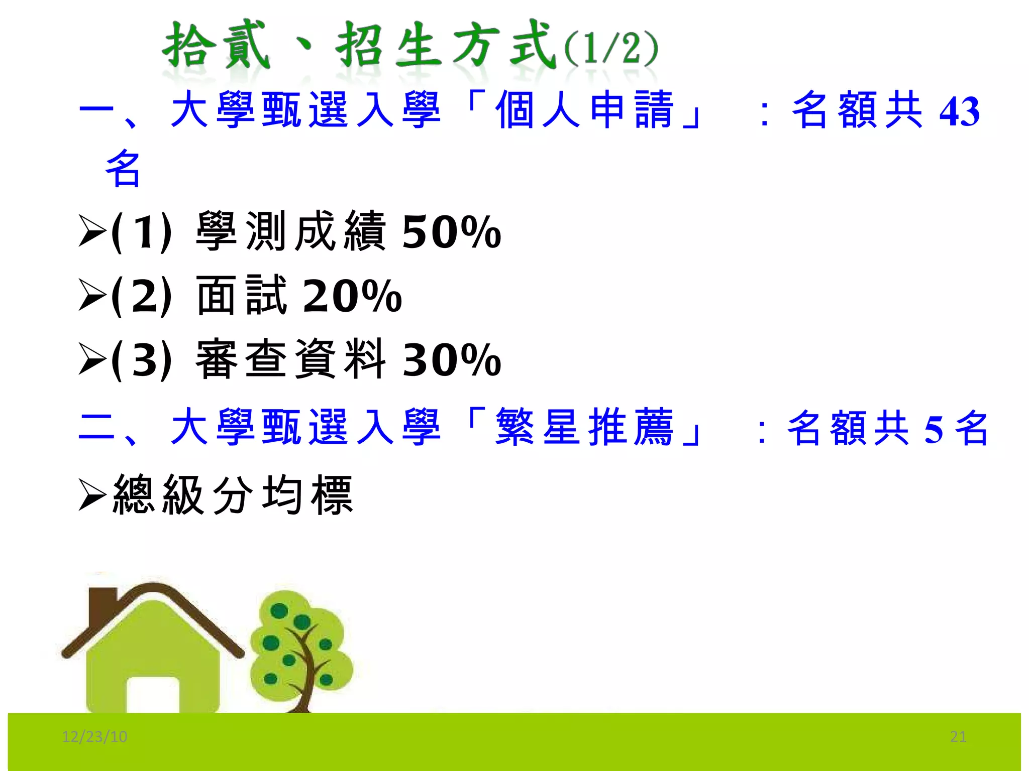 一、 大學甄選入學「個人申請」  ：名額共 43 名 (1) 學測成績 50% (2) 面試 20% (3) 審查資料 30% 二、 大學甄選入學「繁星推薦」  ：名額共 5 名 總級分 均標 12/23/10 
