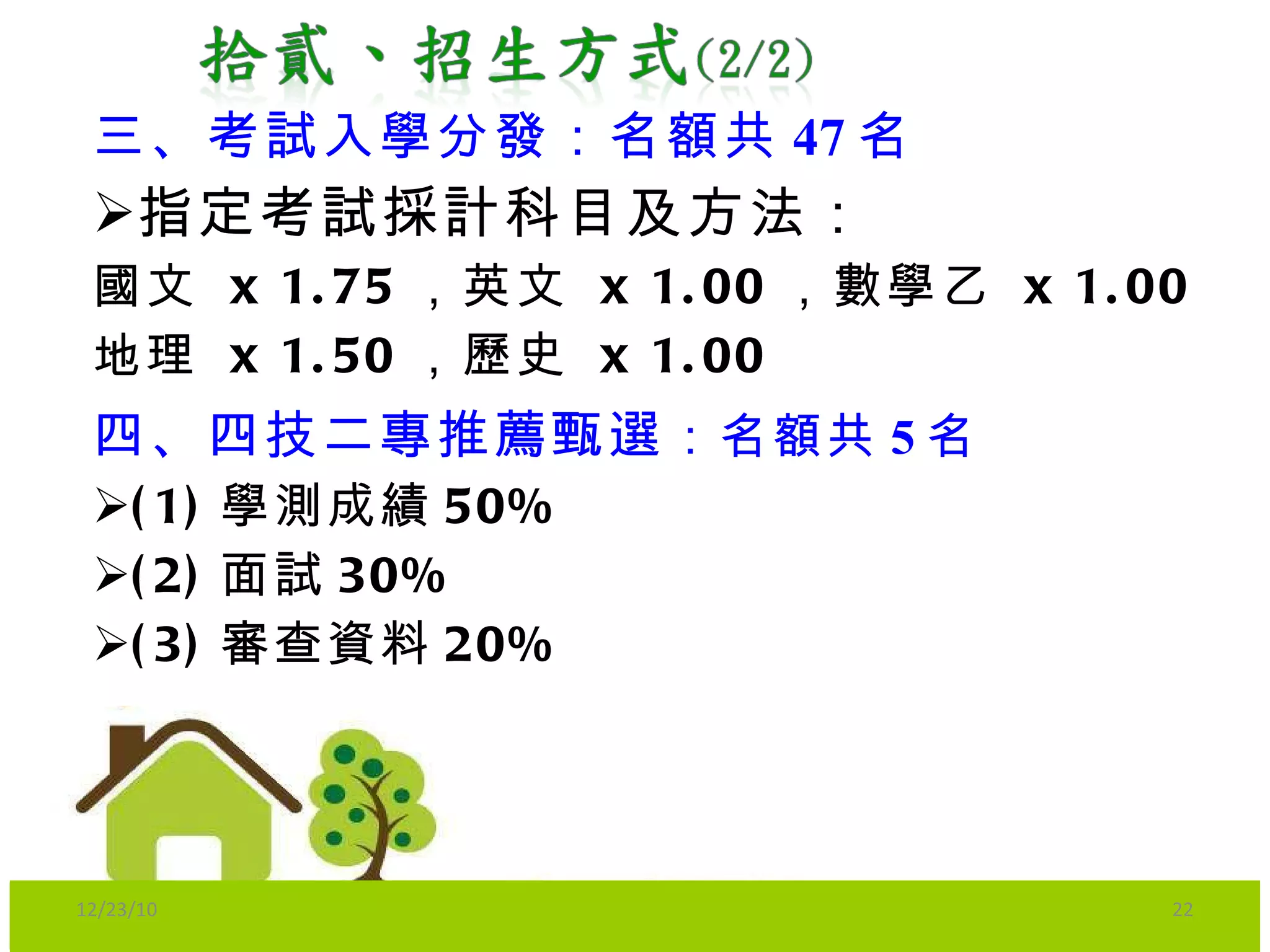 三、考試入學分發：名額共 47 名 指定考試採計科目及方法 ： 國文   x 1.75 ， 英文   x 1.00 ， 數學乙   x 1.00 地理   x 1.50 ， 歷史   x 1.00 四、四技二專推薦甄選 ：名額共 5 名 (1) 學測成績 50% (2) 面試 30% (3) 審查資料 20% 12/23/10 