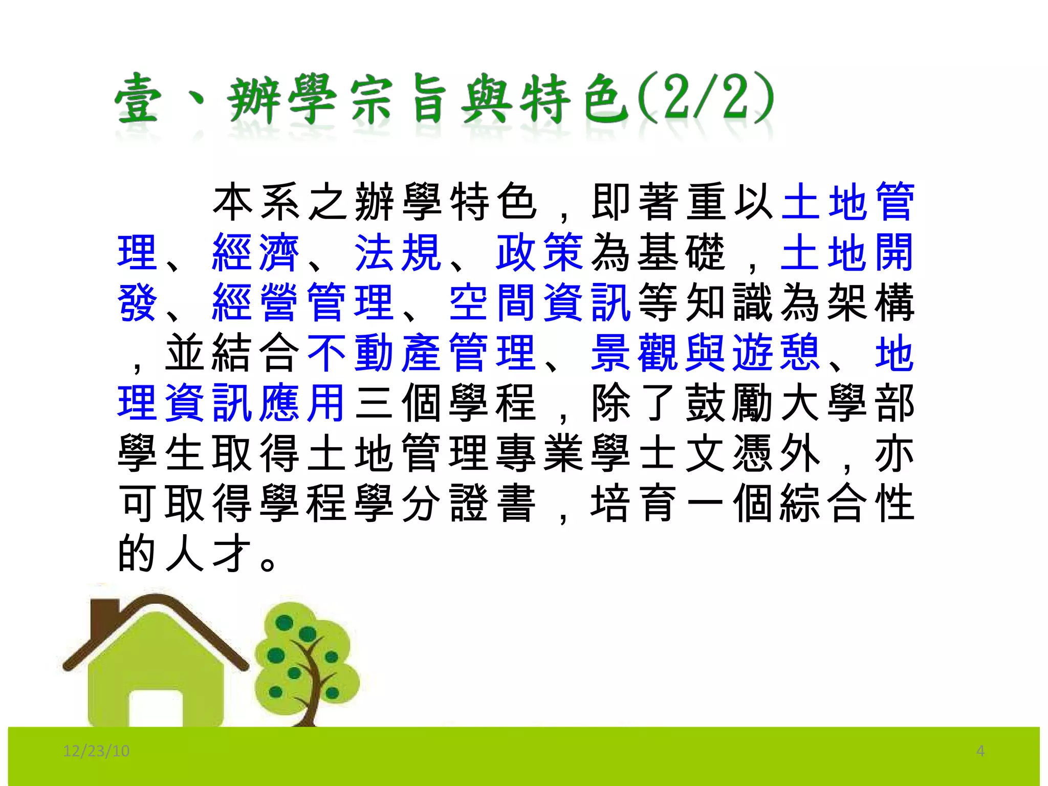   本系之辦學特色，即著重以 土地管理 、 經濟 、 法規 、 政策 為基礎， 土地開發 、 經營管理 、 空間資訊 等知識為架構，並結合 不動產管理 、 景觀與遊憩 、 地理資訊應用 三個學程，除了鼓勵大學部學生取得土地管理專業學士文憑外，亦可取得學程學分證書，培育一個綜合性的人才。 12/23/10 