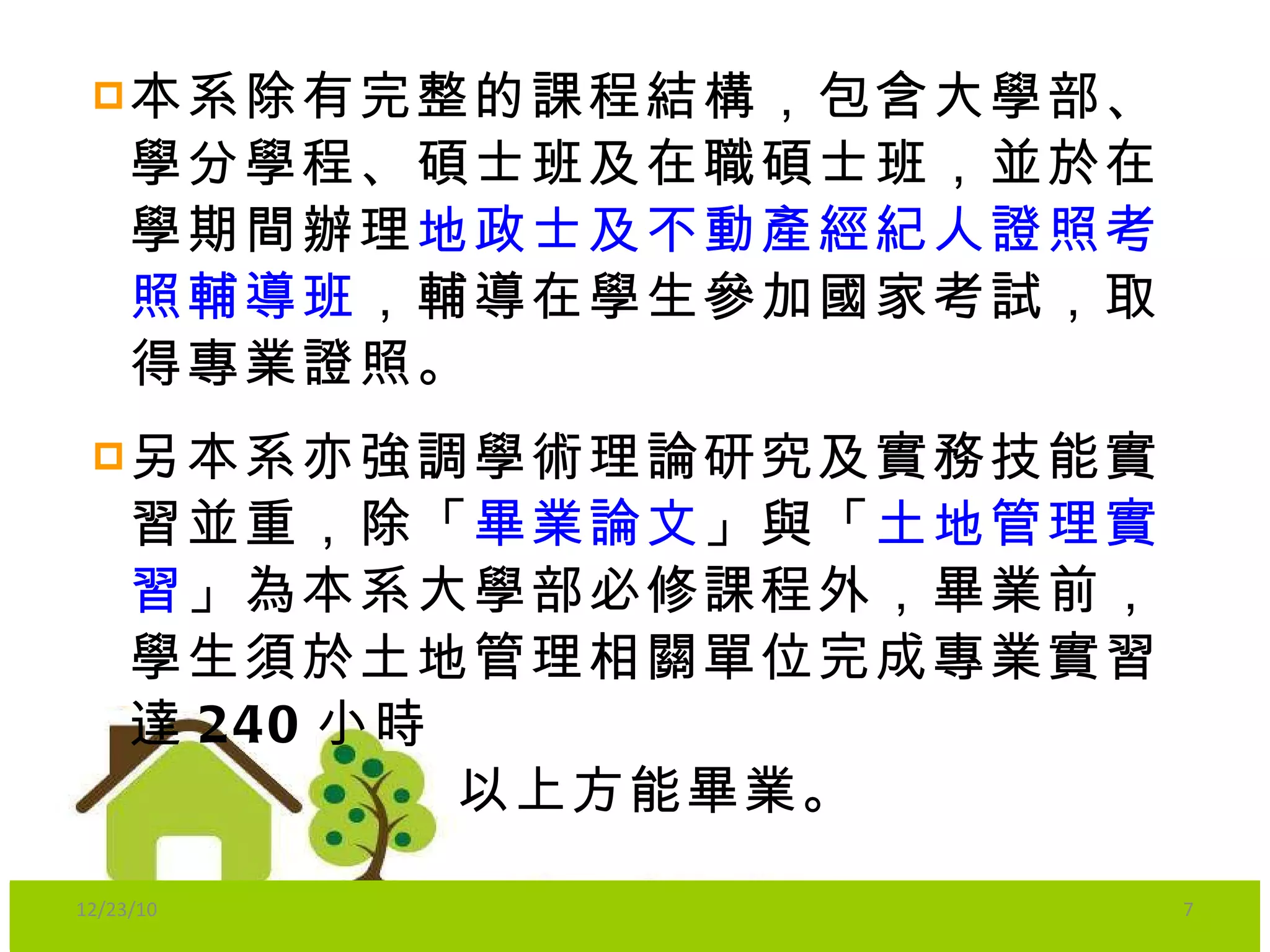 本系除有完整的課程結構，包含大學部、學分學程、碩士班及在職碩士班，並於在學期間辦理 地政士及不動產經紀人證照考照輔導班 ，輔導在學生參加國家考試，取得專業證照。 另本系亦強調學術理論研究及實務技能實習並重，除「 畢業論文 」與「 土地管理實習 」為本系大學部必修課程外，畢業前，學生須於土地管理相關單位完成專業實習達 240 小時 以上方能畢業。 12/23/10 