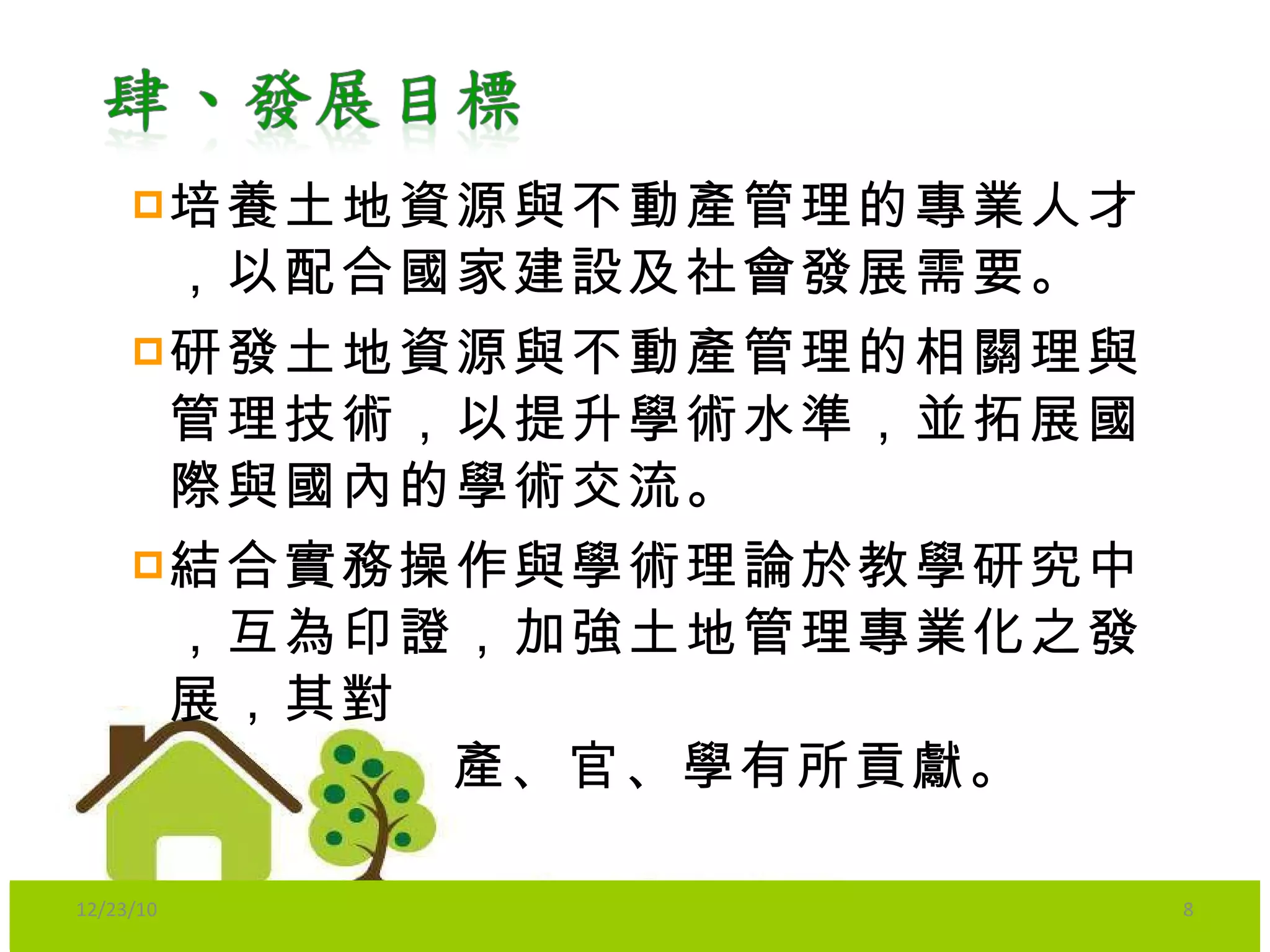培養土地資源與不動產管理的專業人才，以配合國家建設及社會發展需要。 研發土地資源與不動產管理的相關理與管理技術，以提升學術水準，並拓展國際與國內的學術交流。 結合實務操作與學術理論於教學研究中，互為印證，加強土地管理專業化之發展，其對 產、官、學有所貢獻。  12/23/10 