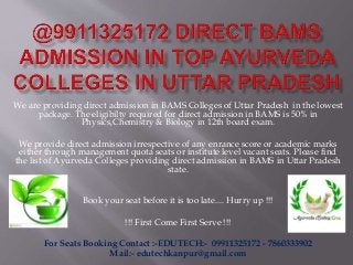 We are providing direct admission in BAMS Colleges of Uttar Pradesh in the lowest
package. The eligibilty required for direct admission in BAMS is 50% in
Physics,Chemistry & Biology in 12th board exam.
We provide direct admission irrespective of any enrance score or academic marks
either through management quota seats or institute level vacant seats. Please find
the list of Ayurveda Colleges providing direct admission in BAMS in Uttar Pradesh
state.
Book your seat before it is too late.... Hurry up !!!
!!! First Come First Serve !!!
For Seats Booking Contact :-EDUTECH:- 09911325172 - 7860333902
Mail:- edutechkanpur@gmail.com
 