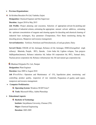  Previous Organizations:
Sri Krishna Descalers Pvt Ltd, Vadodra, Gujrat
Designation: Chemical Engineer and Site Supervisor
Duration: August 2010 to May 2015
Job Profile: Project planning and execution, Selection of appropriate solvent for pickling and
passivation of industrial column, estimating the appropriate amount solvent additives, estimating
the optimum concentration of reagents and cleaning agents for descaling and chemical cleaning of
industrial heat exchangers, Key parameter (Temperature, Flow Rate) monitoring during the
descaling process, Manpower and resource management.
Served Industries: Fertilizer, Petroleum and Petrochemicals, oil and gas plants, Dairy
Served Clients: ESSAR oil ltd, Jamnagar, Reliance oil ltd, Jamnagar, HMEL(Gurugobind singh
refinery) Bhatinda, Punjab, IPCL, Baroda, Cairn India ltd, Lighton wilspun, Tata projects
ltd(Rajasthan,barmer), Reliance industries ltd, Indian Oil corporation ltd, IPCL, Sumaul dairy,
Nuclear power corporation ltd, Reliance infrastructure ltd, Oil and natural gas corporation ltd.
Bharkam Polypacks Pvt. Ltd., Panipat
Designation: Plant Engineer
Duration: June 2009 to August 2010
Job P r o f i l e : Operation and Maintenance of CO2 liquefaction plant, monitoring and
controlling product quality, inspection of raw materials, Preparation of quality audit report,
manpower and resource management.
 Computer Proficiencies:
Operating System: Windows 98/XP/Vista/7
Tools: Microsoft Office, Adobe Photoshop
 Educational Aspects:
Bachelor of Technology
Institute: Satyabhama University, Chennai (TN)
Major: Chemical Engineering
Duration: 2005-2009
 