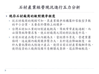 石材產業經營現況進行五力分析
 現存石材廠商的敵對競爭程度
 從石材廠商的規模可知，其產業競爭結構屬於零散型多數
的中小企業，主要在於價格上的競爭。
 台灣石材加工業的切割產能較高，導致常常產能過剩，而
必頇導致降價求售，使石材廠商之間的對抗強度升高。
 目前石材產品幾乎以內銷為主，當經濟不景氣，營建業蕭
條時，造成國內廠商競爭壓力大。至於退出障礙程度，由
於大量低價的大陸進口產品，使得目前石材產業報酬率低，
使得投資的工廠與設備不易轉讓或賣掉，退出障礙較高。
 