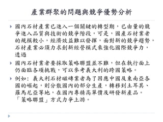 產業群聚的問題與競爭優勢分析
 國內石材產業已進入一個關鍵的轉型期，已由量的競
爭進入品質與技術的競爭階段，可是，國產石材業者
的規模較小，經濟效益難以發揮，面對新的競爭趨勢，
石材產業必頇力求創新經營模式來強化國際競爭力，
透過
 國內石材業者要採取策略聯盟並不難，但在執行面上
仍面臨各項挑戰，可以參考義大利的跨國策略。
 例如: 義大利石材磁磚業者為了因應中國及東南亞各
國的崛起，則分散國內的部分生產，轉移到土耳其、
羅馬尼亞等地，在國內專精高單價及研發新產品。
「策略聯盟」方式力爭上游。
 