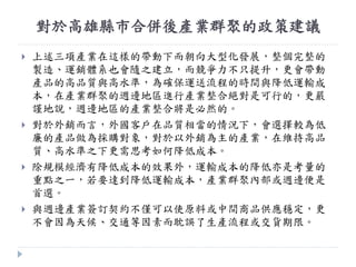對於高雄縣市合併後產業群聚的政策建議
 上述三項產業在這樣的帶動下而朝向大型化發展，整個完整的
製造、運銷體系也會隨之建立，而競爭力不只提升，更會帶動
產品的高品質與高水準，為確保運送流程的時間與降低運輸成
本，在產業群聚的週邊地區進行產業整合絕對是可行的，更嚴
謹地說，週邊地區的產業整合將是必然的。
 對於外銷而言，外國客戶在品質相當的情況下，會選擇較為低
廉的產品做為採購對象，對於以外銷為主的產業，在維持高品
質、高水準之下更需思考如何降低成本。
 除規模經濟有降低成本的效果外，運輸成本的降低亦是考量的
重點之一，若要達到降低運輸成本，產業群聚內部或週邊便是
首選。
 與週邊產業簽訂契約不僅可以使原料或中間商品供應穩定，更
不會因為天候、交通等因素而耽誤了生產流程或交貨期限。
 