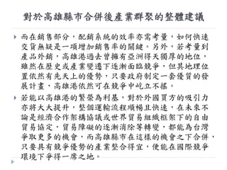 對於高雄縣市合併後產業群聚的整體建議
 而在銷售部分，配銷系統的效率亦需考量，如何快速
交貨無疑是一項增加銷售率的關鍵。另外，若考量到
產品外銷，高雄港過去曾擁有亞洲得天獨厚的地位，
雖然在歷史或產業變遷下逐漸面臨競爭，但其地理位
置依然有先天上的優勢，只要政府制定一套優質的發
展計畫，高雄港依然可在競爭中屹立不搖。
 若能以高雄港的繁榮為利基，對於外國買方的吸引力
亦將大大提升，整個運輸流程順暢且快速，在未來不
論是經濟合作架構協議或世界貿易組織框架下的自由
貿易協定，貿易障礙的逐漸消除等轉變，都能為台灣
爭取更多的機會，而高雄縣市在這樣的機會之下合併，
只要具有競爭優勢的產業整合得宜，便能在國際競爭
環境下爭得一席之地。
 
