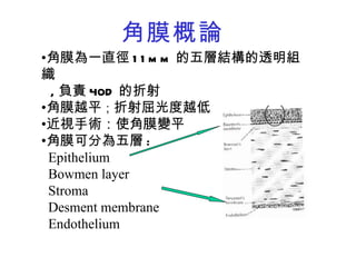 角膜概論 角膜為一直徑 11mm 的五層結構的透明組織  , 負責 40D 的折射 角膜越平 ； 折射屈光度越低 近視手術：使角膜變平 角膜可分為五層 : E pithelium   Bowmen layer  Stroma Desment membrane  Endothelium 