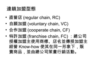 連鎖加盟型態 直營店 (regular chain, RC) 自願加盟 (voluntary chain, VC) 合作加盟 (cooperate chain, CF) 特許加盟 (franchise chain, FC) ：總公司授權加盟主使用商標、店名並傳授加盟主經營 Know-how 使其在同一形象下，販賣商品，並由總公司策畫行銷活動。 