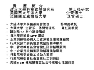 資  歷  簡  介  政治大學科技管理研究所  博士後研究 美國西太平洋大學  企管博士 英國國立威爾斯大學  企管碩士 大陸清華大學醫藥經營管理  特聘副教授 大葉大學  企管系、休閒管理系  兼任副教授 職訓局 3C 核心職能講師 日本產經協會 MTP 講師 企業訓練聯絡網人力資源發展服務團顧問 行政院勞工委員會創業諮詢輔導顧問 中山管理教育基金會擔任諮詢輔導顧問 中小企業升級轉型諮詢輔導健診顧問 行政院勞委會員工協助方案師 行政院勞委會社會專業社工訓練師 美國 NGH 催眠協會認証合格催眠心理諮商師 