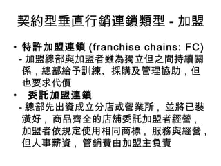 契約型垂直行銷連鎖類型 - 加盟 特許加盟連鎖 (franchise chains: FC) - 加盟總部與加盟者雖為獨立但之間持續關係，總部給予訓練、採購及管理協助，但也要求代價 委託加盟連鎖 - 總部先出資成立分店或營業所 ,  並將已裝潢好 ,  商品齊全的店舖委託加盟者經營 ,  加盟者依規定使用相同商標 ,  服務與經營 ,  但人事薪資 ,  管銷費由加盟主負責 