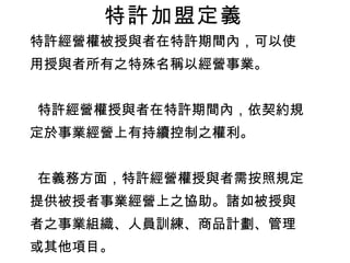 特許經營權被授與者在特許期間內，可以使 用授與者所有之特殊名稱以經營事業。 特許經營權授與者在特許期間內，依契約規 定於事業經營上有持續控制之權利。 在義務方面，特許經營權授與者需按照規定 提供被授者事業經營上之協助。諸如被授與 者之事業組織、人員訓練、商品計劃、管理 或其他項目。 特許經營權被授與者在特許期間內，需按期 給付授與者特許經營權費（ Franchise fee ）， 或授與者所供應之產品、服務之費用。 特許加盟定義 