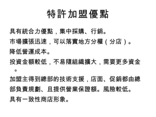 特許加盟優點 具有統合力優點，集中採購、行銷。 市場擴張迅速，可以落實地方分權（分店）。 降低營運成本。 投資金額較低，不易隨組織擴大，需要更多資金。 加盟主得到總部的技術支援，店面、促銷都由總 部負責規劃、且提供營業保證額。風險較低。 具有一致性商店形象。 