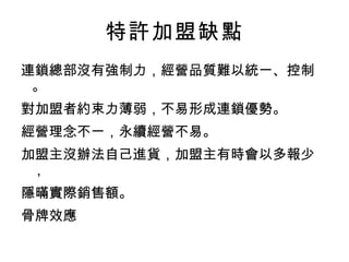 特許加盟缺點 連鎖總部沒有強制力，經營品質難以統一、控制。 對加盟者約束力薄弱，不易形成連鎖優勢。 經營理念不一，永續經營不易。 加盟主沒辦法自己進貨，加盟主有時會以多報少， 隱暪實際銷售額。 骨牌效應 