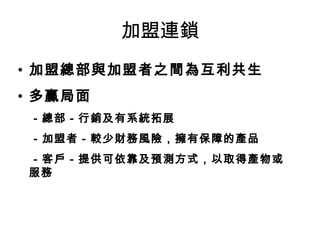 加盟連鎖 加盟總部與加盟者之間為互利共生 多贏局面 　 －總部－行銷及有系統拓展 　－加盟者－較少財務風險 ，擁有保障的產品 　－客戶－提供可依靠及預測方式，以取得產物或服務 