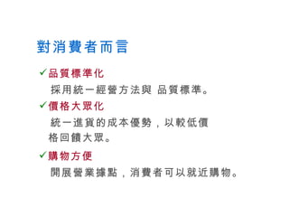 對消費者而言 品質標準化 採用統一經營方法與 品質標準。 價格大眾化 統一進貨的成本優勢，以較低價格回饋大眾。 購物方便 開展營業據點，消費者可以就近購物。 