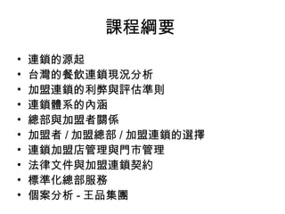 課程綱要  連鎖的源起  台灣的餐飲連鎖現況分析 加盟連鎖的利弊與評估準則 連鎖體系的內涵 總部與加盟者關係 加盟者 / 加盟總部 / 加盟連鎖的選擇 連鎖加盟店管理與門市管理 法律文件與加盟連鎖契約 標準化總部服務 個案分析 - 王品集團  