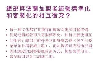 總部與波蘭加盟者經營標準化和客製化的相互衝突 ? 每一種文化都有其獨特的傳統食物和用餐習慣， 但是連鎖經營卻又需要標準化，如何去解決相互 的衝突？總部可維持基本的餐廳營運（包含主要 菜單項目與餐廳主題），而加盟者可依當地市場 需求適度的調整餐廳營運方式，例如菜單項目、 營業時間與員工訓練手冊。 