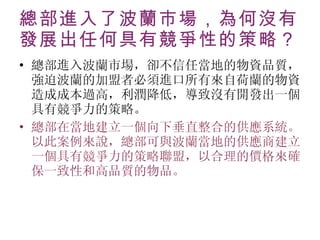 總部進入了波蘭市場，為何沒有發展出任何具有競爭性的策略？ 總部進入波蘭市場，卻不信任當地的物資品質，強迫波蘭的加盟者必須進口所有來自荷蘭的物資。造成成本過高，利潤降低，導致沒有開發出一個具有競爭力的策略。 總部在當地建立一個向下垂直整合的供應系統。以此案例來說，總部可與波蘭當地的供應商建立一個具有競爭力的策略聯盟，以合理的價格來確保一致性和高品質的物品。 