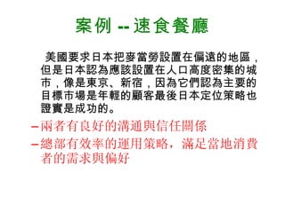 案例 -- 速食餐廳 美國要求日本把麥當勞設置在偏遠的地區，但是日本認為應該設置在人口高度密集的城市，像是東京、新宿，因為它們認為主要的目標市場是年輕的顧客最後日本定位策略也證實是成功的。 兩者有良好的溝通與信任關係 總部有效率的運用策略，滿足當地消費者的需求與偏好 