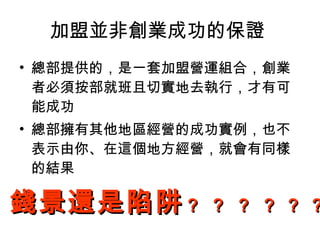 加盟並非創業成功的保證  總部提供的，是一套加盟營運組合，創業者必須按部就班且切實地去執行，才有可能成功  總部擁有其他地區經營的成功實例，也不表示由你、在這個地方經營，就會有同樣的結果  錢景還是陷阱 ？ ？ ？ ？   ？   ？   