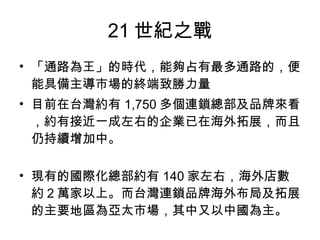 21 世紀之戰 「通路為王」的時代，能夠占有最多通路的，便能具備主導市場的終端致勝力量  目前在台灣約有 1,750 多個連鎖總部及品牌來看，約有接近一成左右的企業已在海外拓展，而且仍持續增加中。 現有的國際化總部約有 140 家左右，海外店數約２萬家以上。而台灣連鎖品牌海外布局及拓展的主要地區為亞太市場，其中又以中國為主。  