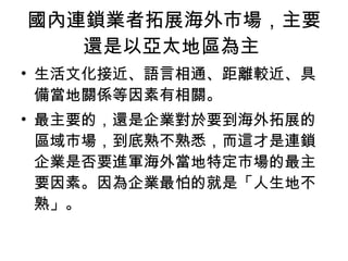 國內連鎖業者拓展海外市場，主要還是以亞太地區為主  生活文化接近、語言相通、距離較近、具備當地關係等因素有相關。  最主要的，還是企業對於要到海外拓展的區域市場，到底熟不熟悉，而這才是連鎖企業是否要進軍海外當地特定市場的最主要因素。因為企業最怕的就是「人生地不熟」。 